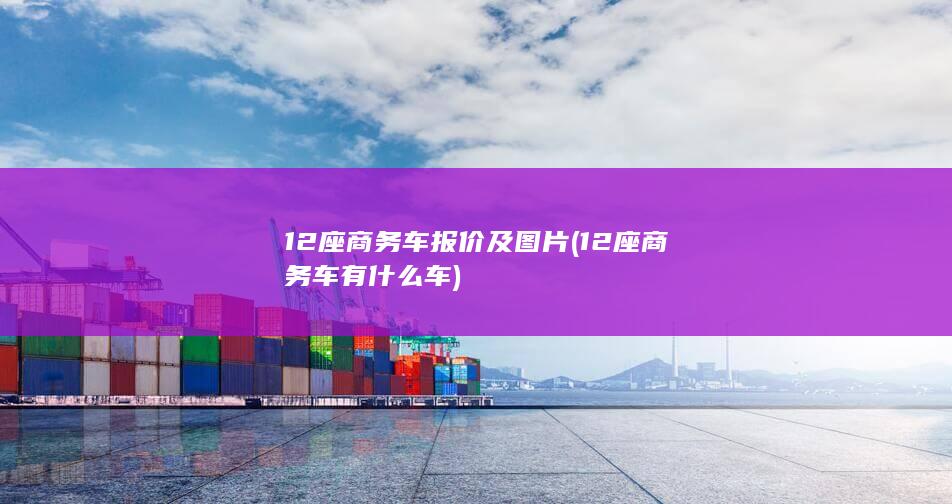 12座商务车报价及图片 (12座商务车有什么车)